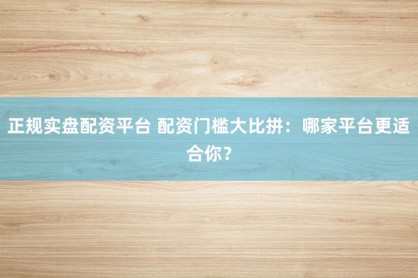 正规实盘配资平台 配资门槛大比拼：哪家平台更适合你？