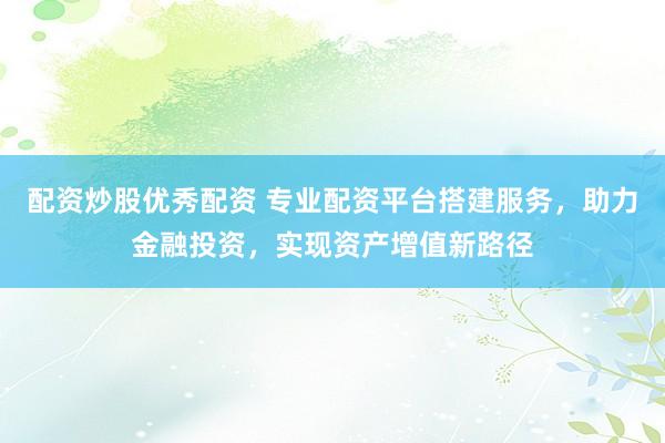 配资炒股优秀配资 专业配资平台搭建服务，助力金融投资，实现资产增值新路径