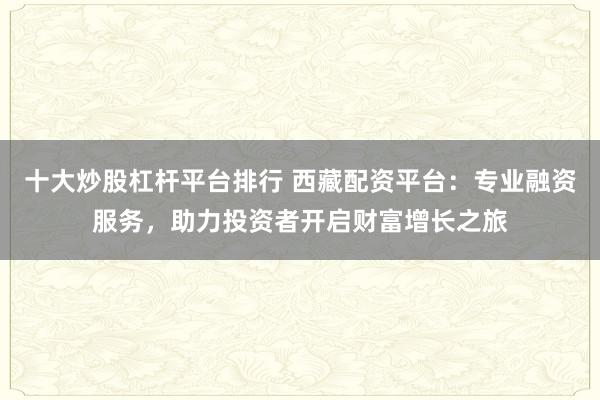 十大炒股杠杆平台排行 西藏配资平台:专业融资服务,助力投资者开启财富增长之旅