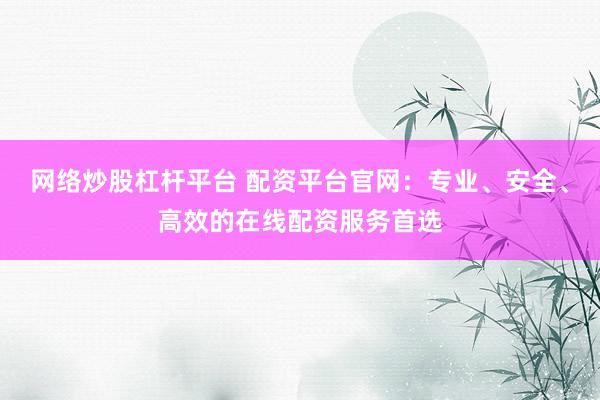 网络炒股杠杆平台 配资平台官网：专业、安全、高效的在线配资服务首选