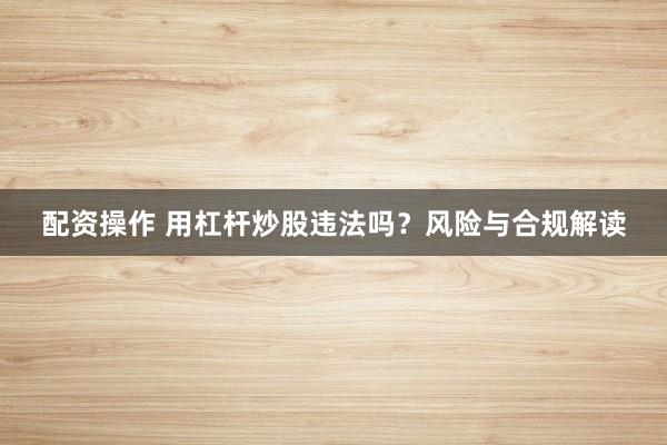 配资操作 用杠杆炒股违法吗？风险与合规解读