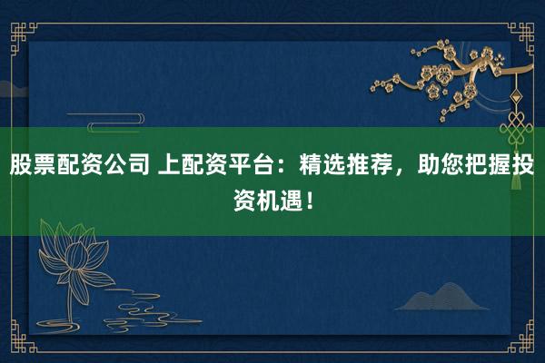 股票配资公司 上配资平台:精选推荐,助您把握投资机遇!