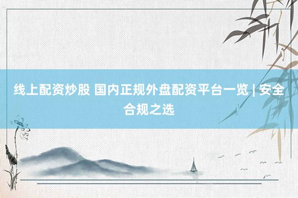 线上配资炒股 国内正规外盘配资平台一览 | 安全合规之选